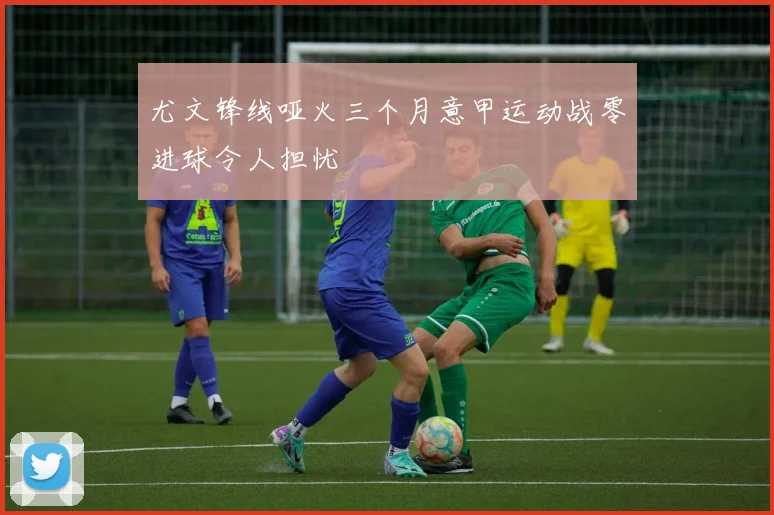 尤文锋线哑火三个月意甲运动战零进球令人担忧