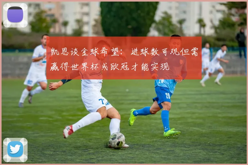 凯恩谈金球希望：进球数可观但需赢得世界杯或欧冠才能实现