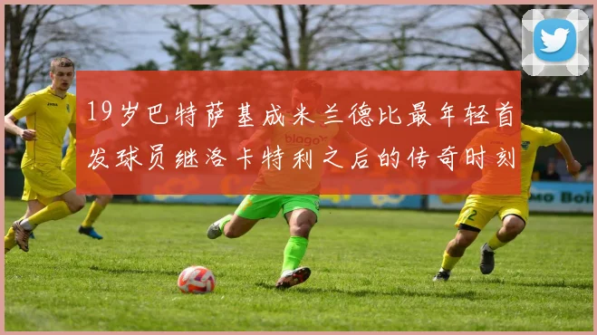 19岁巴特萨基成米兰德比最年轻首发球员继洛卡特利之后的传奇时刻