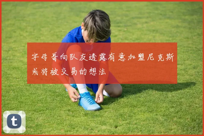 字母哥向队友透露有意加盟尼克斯或将被交易的想法