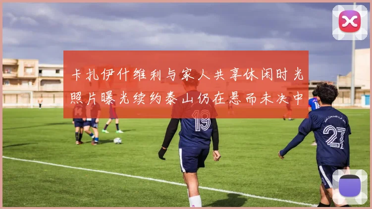 卡扎伊什维利与家人共享休闲时光照片曝光续约泰山仍在悬而未决中