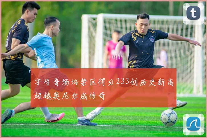 字母哥场均禁区得分233创历史新高超越奥尼尔成传奇