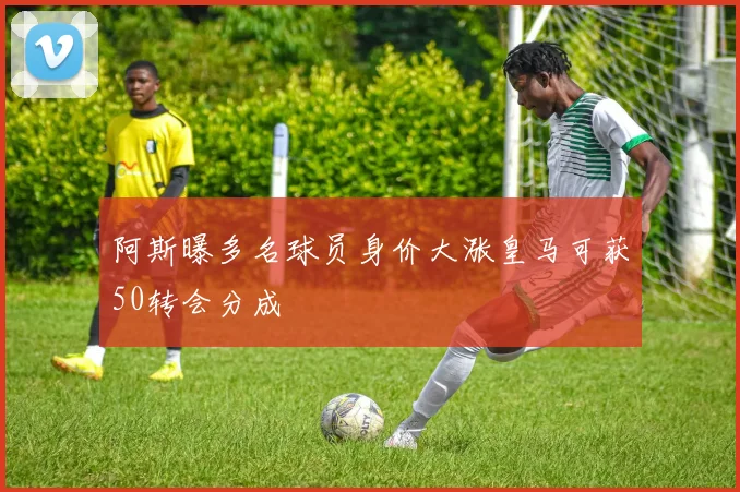 阿斯曝多名球员身价大涨皇马可获50转会分成