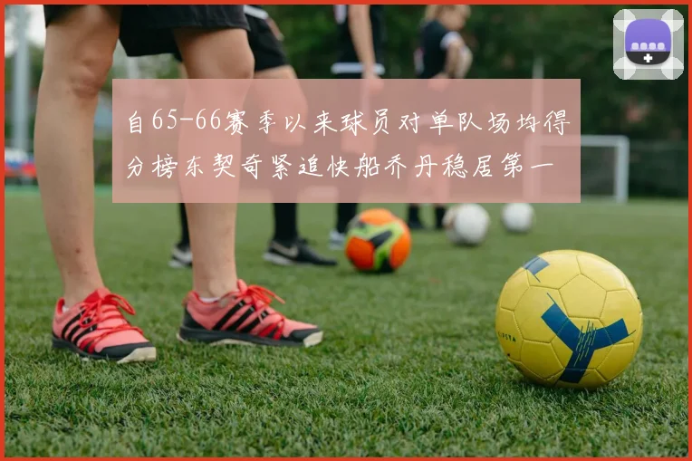 自65-66赛季以来球员对单队场均得分榜东契奇紧追快船乔丹稳居第一