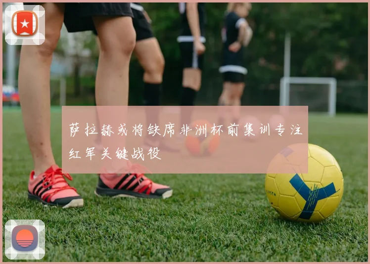 萨拉赫或将缺席非洲杯前集训专注红军关键战役