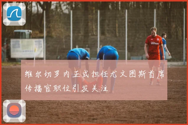 维尔切罗内正式担任尤文图斯首席传播官职位引发关注