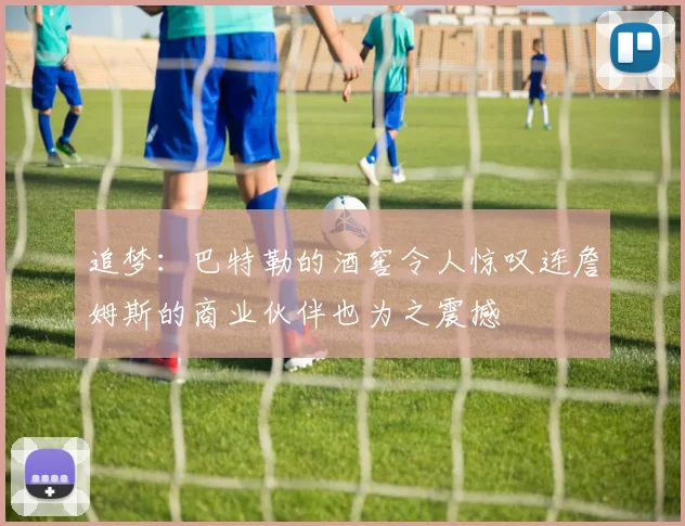 追梦：巴特勒的酒窖令人惊叹连詹姆斯的商业伙伴也为之震撼
