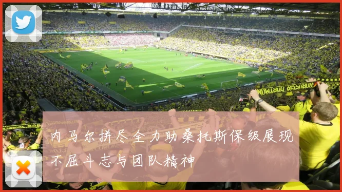 内马尔拼尽全力助桑托斯保级展现不屈斗志与团队精神