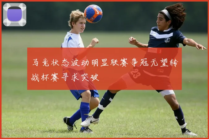马竞状态波动明显联赛争冠无望转战杯赛寻求突破