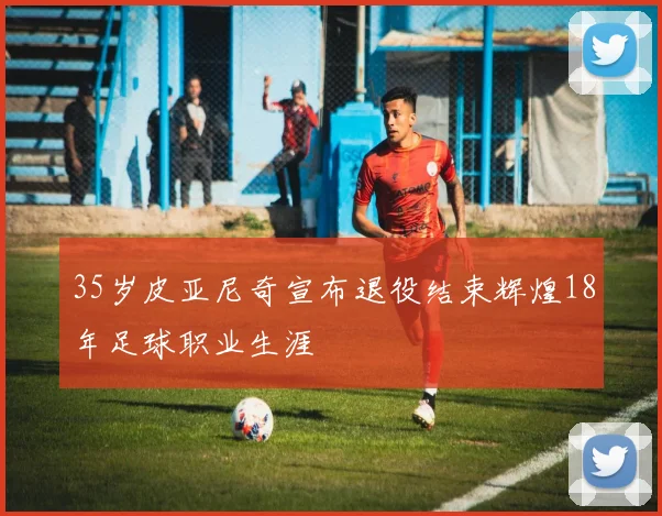 35岁皮亚尼奇宣布退役结束辉煌18年足球职业生涯