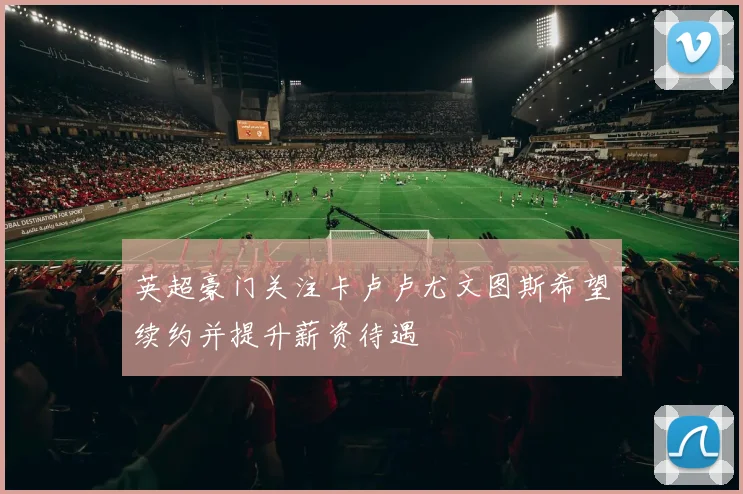 英超豪门关注卡卢卢尤文图斯希望续约并提升薪资待遇
