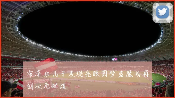 布泽尔儿子表现亮眼圆梦蓝魔或再创状元辉煌