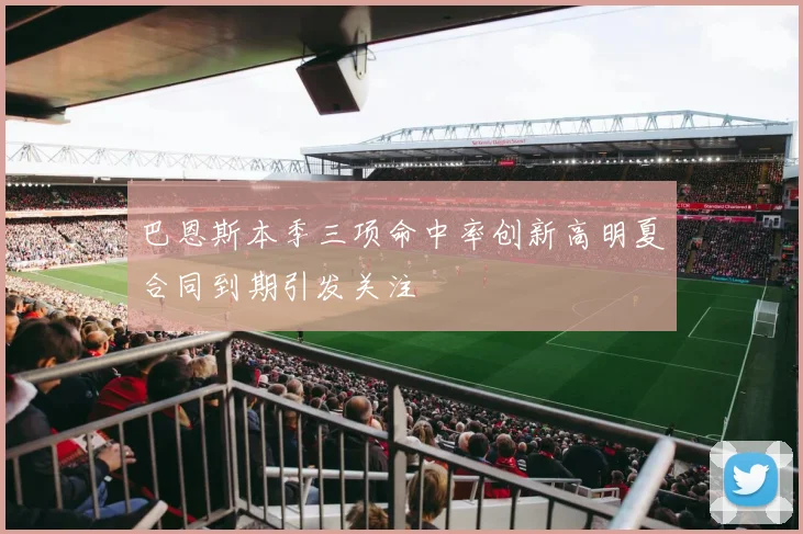 巴恩斯本季三项命中率创新高明夏合同到期引发关注