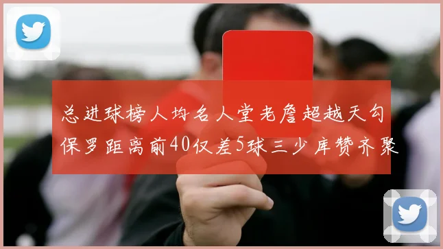 总进球榜人均名人堂老詹超越天勾保罗距离前40仅差5球三少库赞齐聚榜单