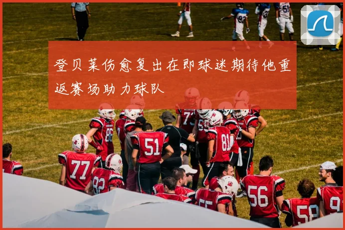 登贝莱伤愈复出在即球迷期待他重返赛场助力球队