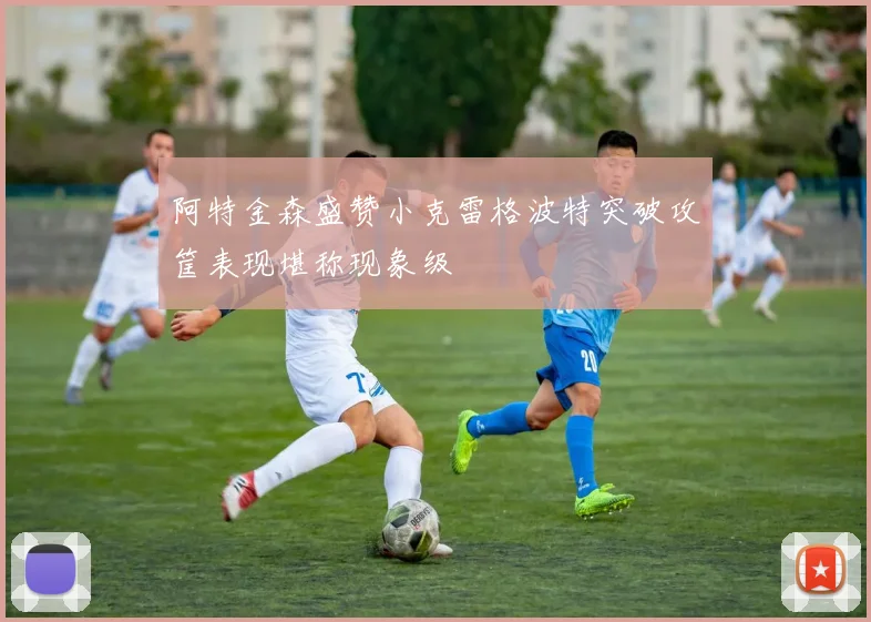阿特金森盛赞小克雷格波特突破攻筐表现堪称现象级