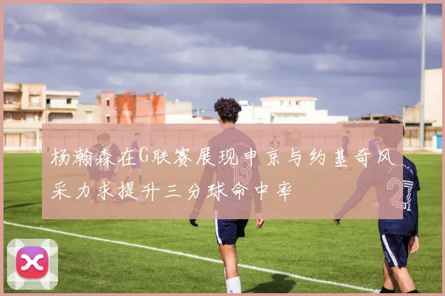 杨瀚森在G联赛展现申京与约基奇风采力求提升三分球命中率