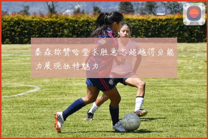 泰森称赞哈登求胜意志超越得分能力展现独特魅力