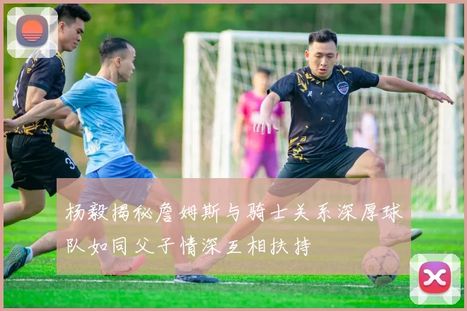 杨毅揭秘詹姆斯与骑士关系深厚球队如同父子情深互相扶持