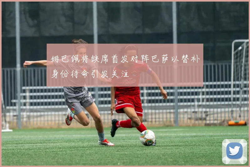 姆巴佩将缺席首发对阵巴萨以替补身份待命引发关注