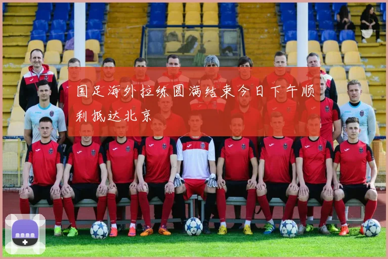国足海外拉练圆满结束今日下午顺利抵达北京