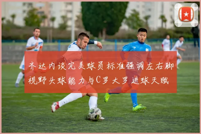 齐达内谈完美球员标准强调左右脚视野头球能力与C罗大罗进球天赋