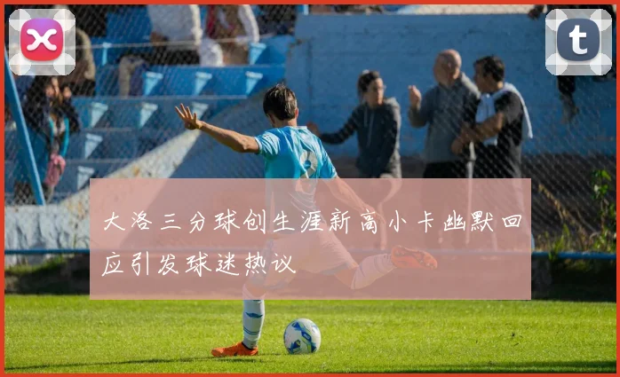 大洛三分球创生涯新高小卡幽默回应引发球迷热议