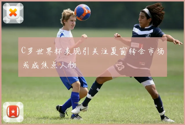 C罗世界杯表现引关注夏窗转会市场或成焦点人物