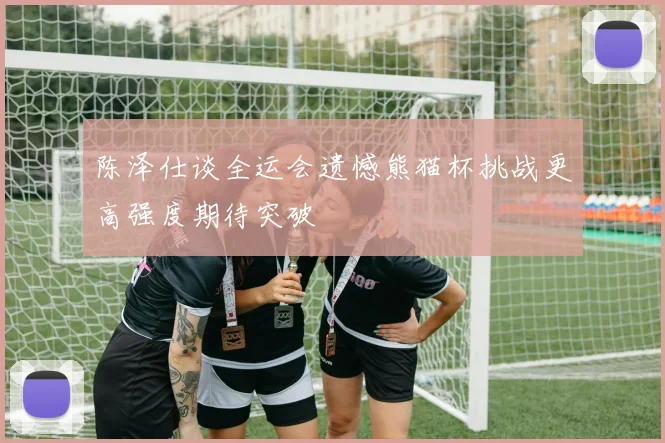 陈泽仕谈全运会遗憾熊猫杯挑战更高强度期待突破
