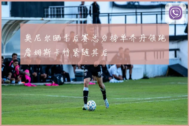 奥尼尔晒季后赛总分榜单乔丹领跑詹姆斯卡特紧随其后