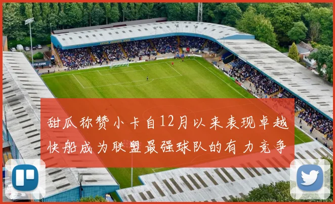 甜瓜称赞小卡自12月以来表现卓越快船成为联盟最强球队的有力竞争者