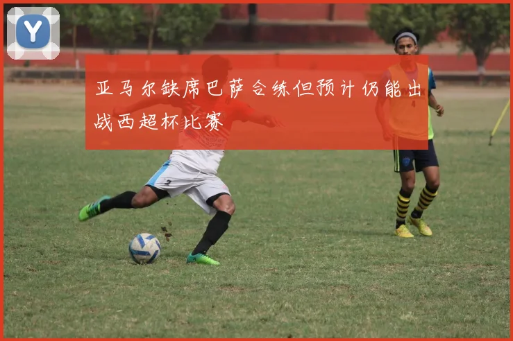 亚马尔缺席巴萨合练但预计仍能出战西超杯比赛