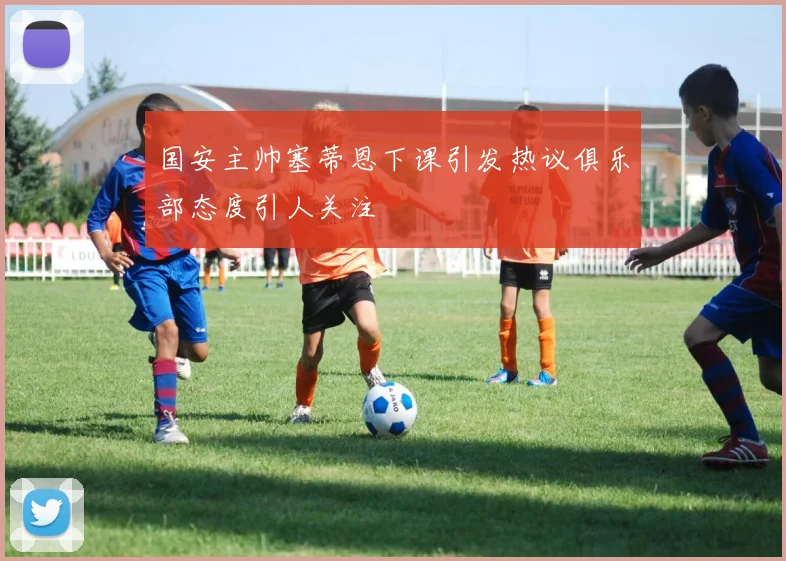 国安主帅塞蒂恩下课引发热议俱乐部态度引人关注