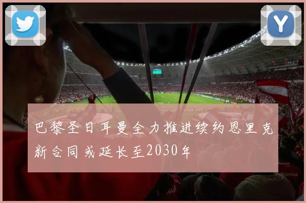 巴黎圣日耳曼全力推进续约恩里克新合同或延长至2030年