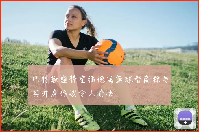 巴特勒盛赞霍福德高篮球智商称与其并肩作战令人愉快