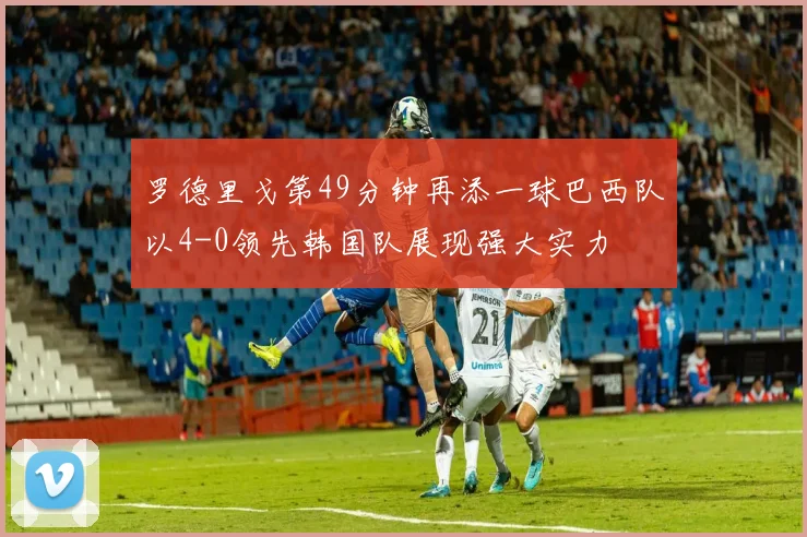 罗德里戈第49分钟再添一球巴西队以4-0领先韩国队展现强大实力