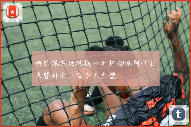 姆巴佩现场观战非洲杯却见阿什拉夫替补未上场令人失望